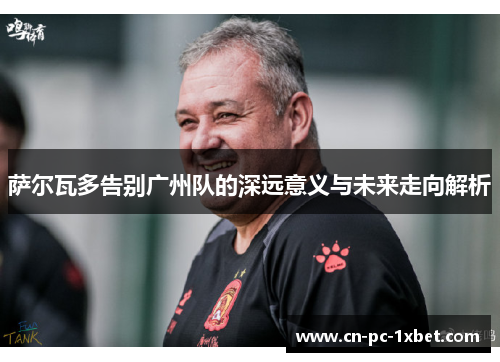 萨尔瓦多告别广州队的深远意义与未来走向解析