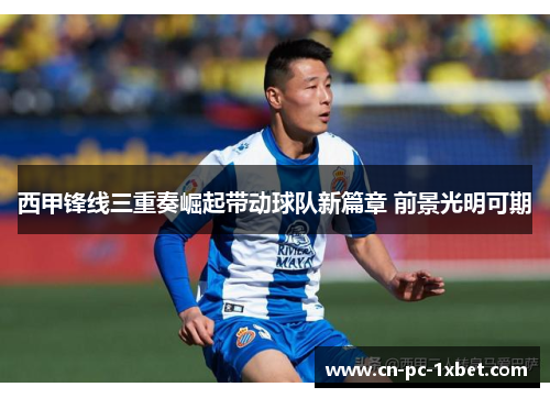 西甲锋线三重奏崛起带动球队新篇章 前景光明可期 西甲锋线三重奏崛起带动球队新篇章 前景光明可期
