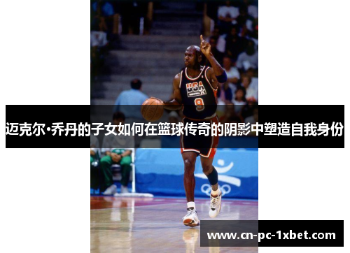 迈克尔·乔丹的子女如何在篮球传奇的阴影中塑造自我身份