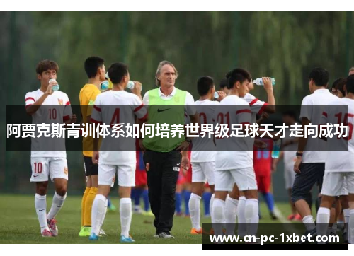 阿贾克斯青训体系如何培养世界级足球天才走向成功 阿贾克斯青训体系如何培养世界级足球天才走向成功