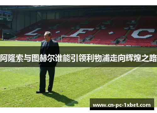 阿隆索与图赫尔谁能引领利物浦走向辉煌之路 阿隆索与图赫尔谁能引领利物浦走向辉煌之路