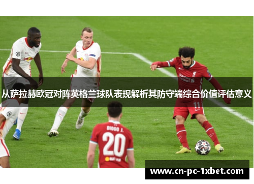 从萨拉赫欧冠对阵英格兰球队表现解析其防守端综合价值评估意义