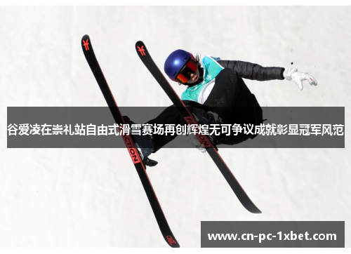 谷爱凌在崇礼站自由式滑雪赛场再创辉煌无可争议成就彰显冠军风范