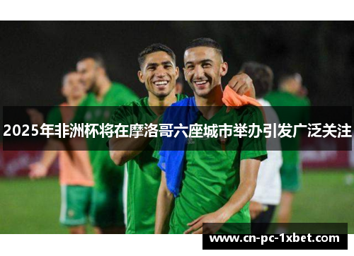 2025年非洲杯将在摩洛哥六座城市举办引发广泛关注 2025年非洲杯将在摩洛哥六座城市举办引发广泛关注
