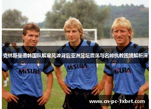 克林斯曼遭韩国队解雇风波背后亚洲足坛震荡与名帅执教困境解析深 克林斯曼遭韩国队解雇风波背后亚洲足坛震荡与名帅执教困境解析深