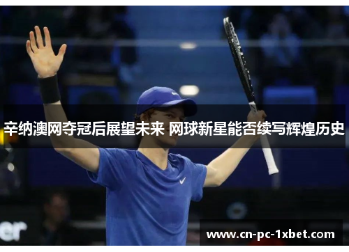 辛纳澳网夺冠后展望未来 网球新星能否续写辉煌历史