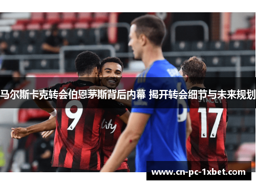 马尔斯卡克转会伯恩茅斯背后内幕 揭开转会细节与未来规划